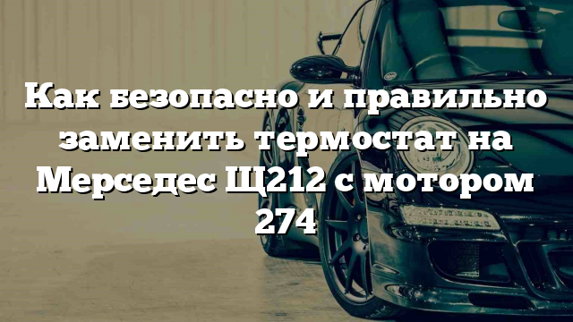 Как безопасно и правильно заменить термостат на Мерседес Щ212 с мотором 274