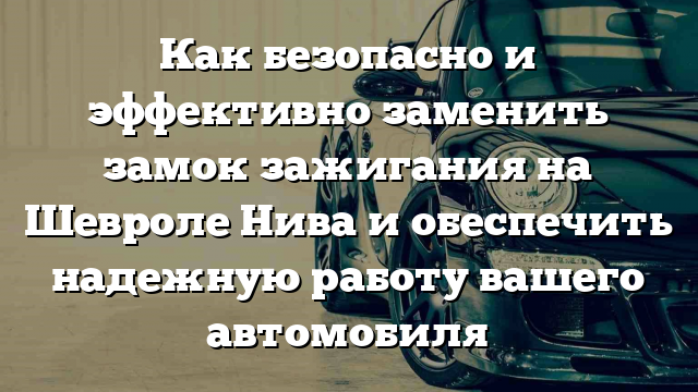 Как безопасно и эффективно заменить замок зажигания на Шевроле Нива и обеспечить надежную работу вашего автомобиля