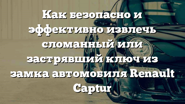 Как безопасно и эффективно извлечь сломанный или застрявший ключ из замка автомобиля Renault Captur