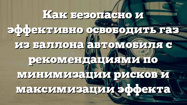 Как безопасно и эффективно освободить газ из баллона автомобиля с рекомендациями по минимизации рисков и максимизации эффекта