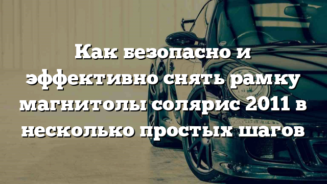 Как безопасно и эффективно снять рамку магнитолы солярис 2011 в несколько простых шагов