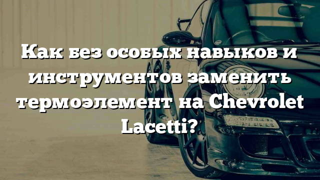 Как без особых навыков и инструментов заменить термоэлемент на Chevrolet Lacetti?