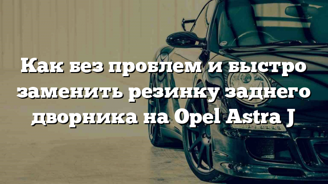 Как без проблем и быстро заменить резинку заднего дворника на Opel Astra J