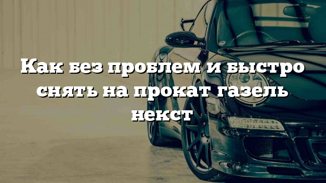 Как без проблем и быстро снять на прокат газель некст