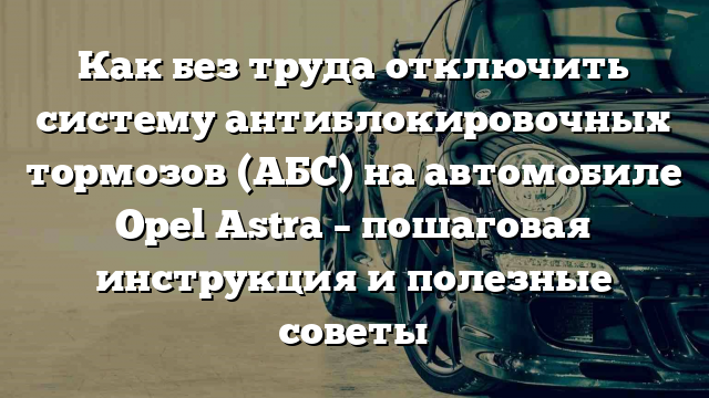 Как без труда отключить систему антиблокировочных тормозов (АБС) на автомобиле Opel Astra – пошаговая инструкция и полезные советы