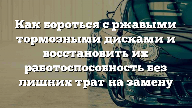 Как бороться с ржавыми тормозными дисками и восстановить их работоспособность без лишних трат на замену