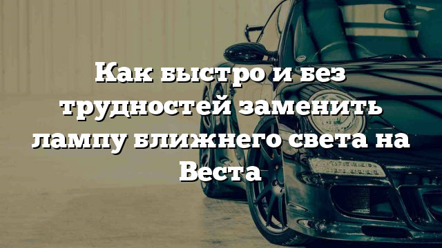 Как быстро и без трудностей заменить лампу ближнего света на Веста