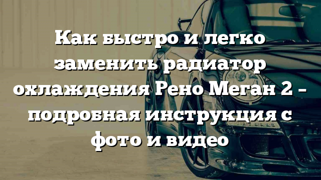 Как быстро и легко заменить радиатор охлаждения Рено Меган 2 – подробная инструкция с фото и видео