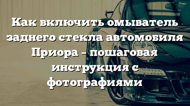 Как включить омыватель заднего стекла автомобиля Приора – пошаговая инструкция с фотографиями