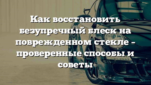 Как восстановить безупречный блеск на поврежденном стекле – проверенные способы и советы