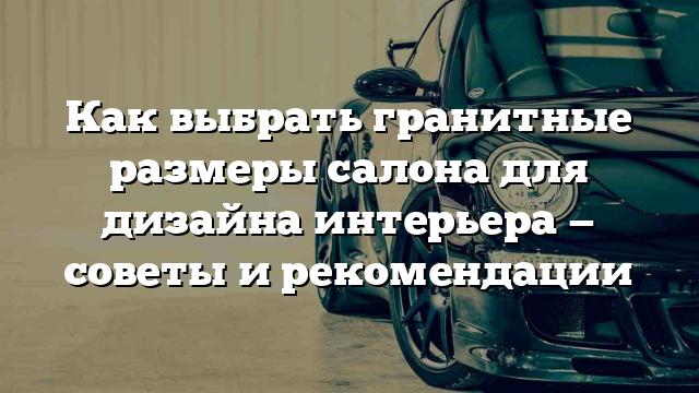 Как выбрать гранитные размеры салона для дизайна интерьера — советы и рекомендации