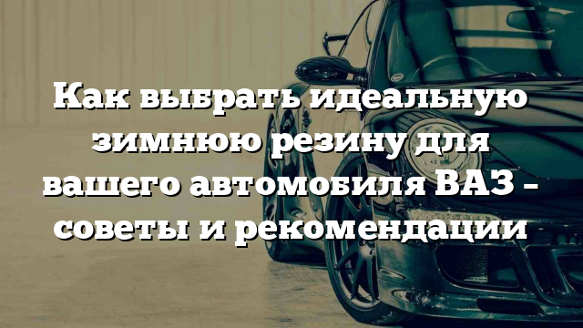 Как выбрать идеальную зимнюю резину для вашего автомобиля ВАЗ – советы и рекомендации