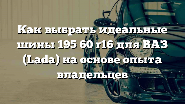 Как выбрать идеальные шины 195 60 r16 для ВАЗ (Lada) на основе опыта владельцев