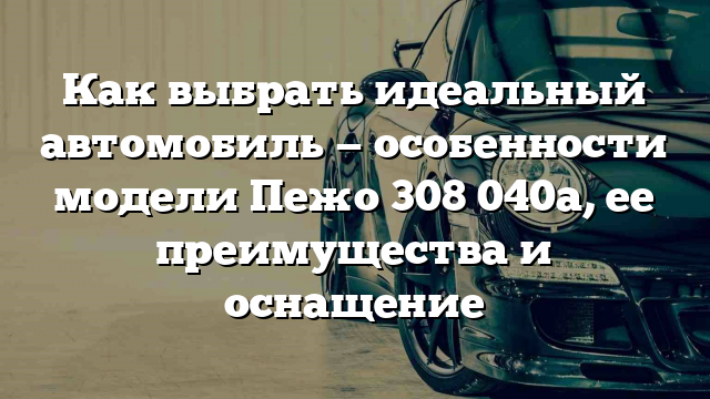 Как выбрать идеальный автомобиль — особенности модели Пежо 308 040a, ее преимущества и оснащение