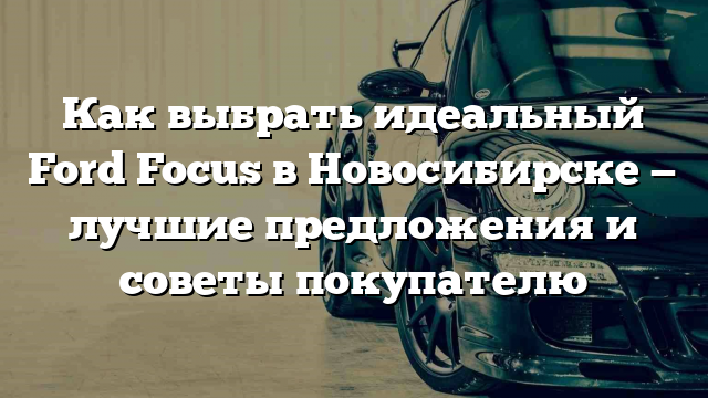 Как выбрать идеальный Ford Focus в Новосибирске — лучшие предложения и советы покупателю