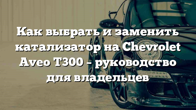 Как выбрать и заменить катализатор на Chevrolet Aveo T300 – руководство для владельцев