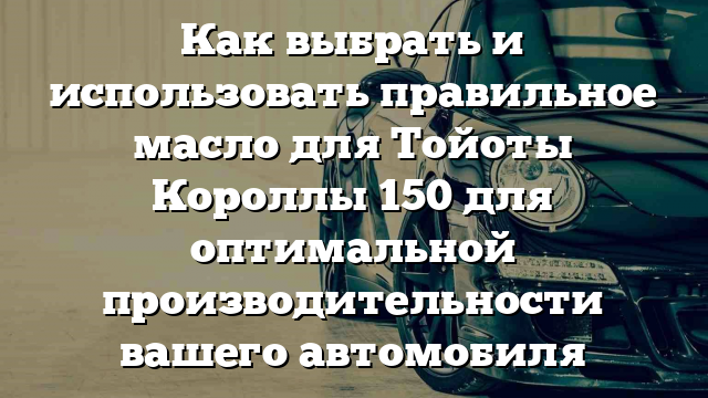 Как выбрать и использовать правильное масло для Тойоты Короллы 150 для оптимальной производительности вашего автомобиля