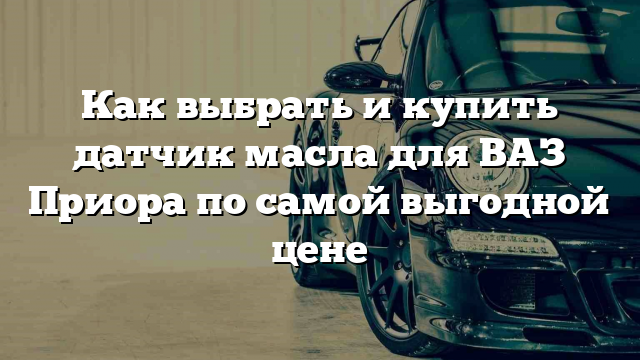 Как выбрать и купить датчик масла для ВАЗ Приора по самой выгодной цене