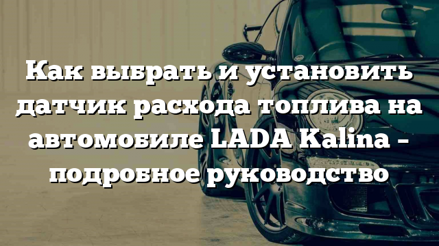 Как выбрать и установить датчик расхода топлива на автомобиле LADA Kalina – подробное руководство