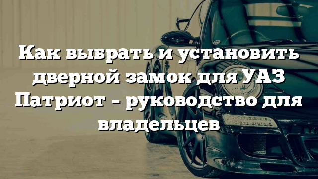 Как выбрать и установить дверной замок для УАЗ Патриот – руководство для владельцев