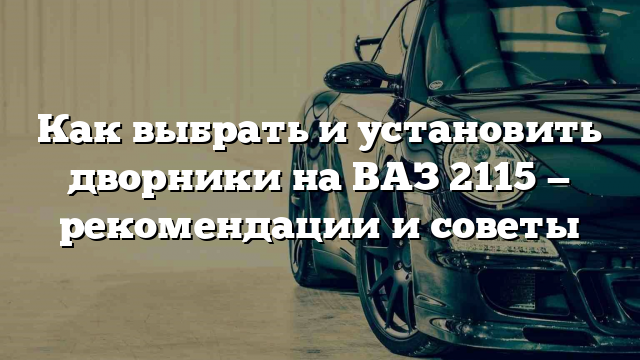 Как выбрать и установить дворники на ВАЗ 2115 — рекомендации и советы