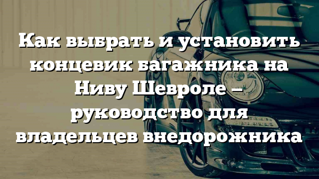 Как выбрать и установить концевик багажника на Ниву Шевроле — руководство для владельцев внедорожника