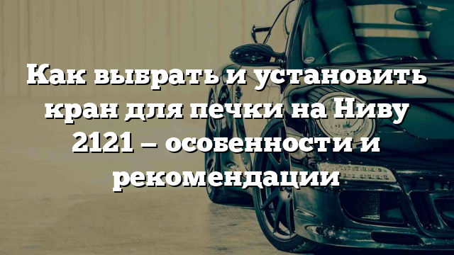 Как выбрать и установить кран для печки на Ниву 2121 — особенности и рекомендации