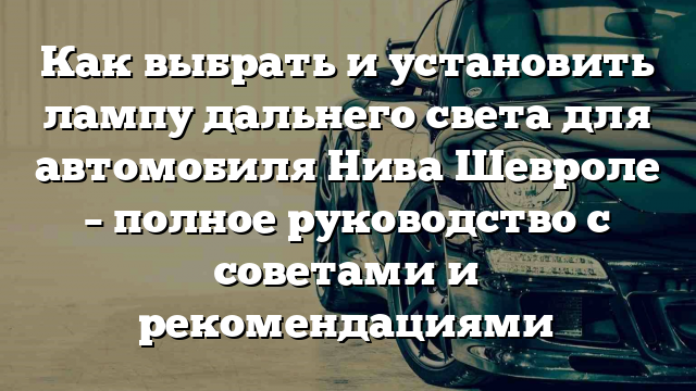 Как выбрать и установить лампу дальнего света для автомобиля Нива Шевроле – полное руководство с советами и рекомендациями