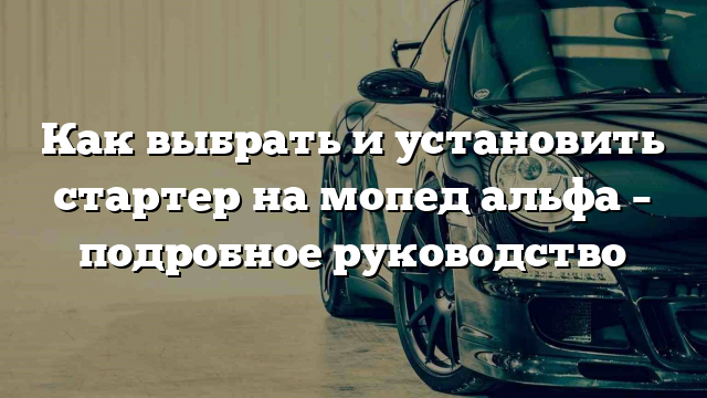 Как выбрать и установить стартер на мопед альфа – подробное руководство