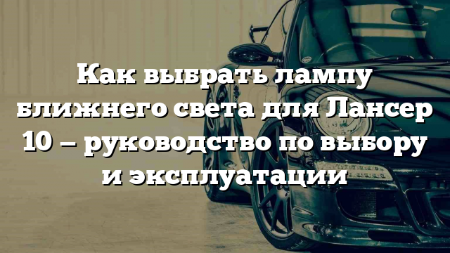 Как выбрать лампу ближнего света для Лансер 10 — руководство по выбору и эксплуатации