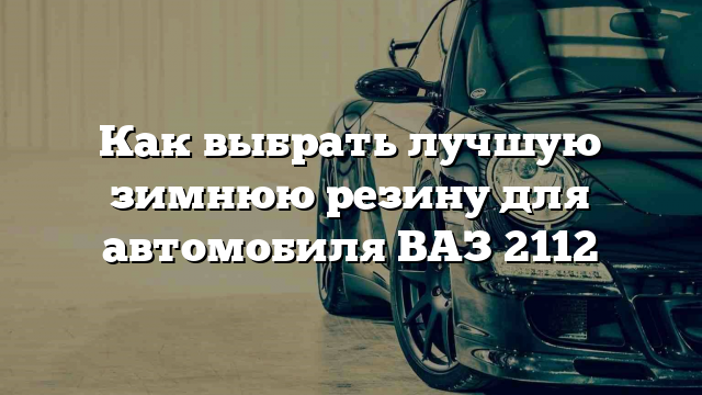 Как выбрать лучшую зимнюю резину для автомобиля ВАЗ 2112