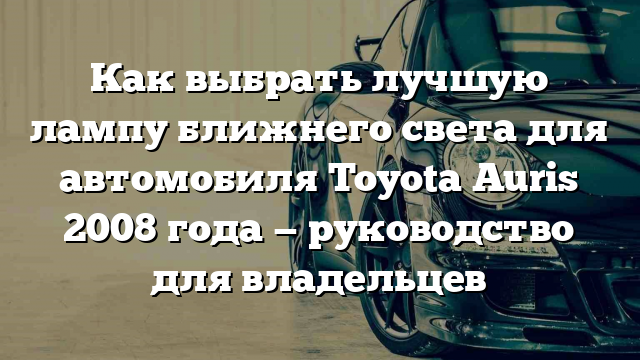 Как выбрать лучшую лампу ближнего света для автомобиля Toyota Auris 2008 года — руководство для владельцев