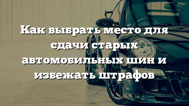 Как выбрать место для сдачи старых автомобильных шин и избежать штрафов