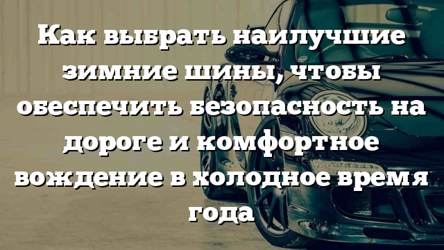 Как выбрать наилучшие зимние шины, чтобы обеспечить безопасность на дороге и комфортное вождение в холодное время года