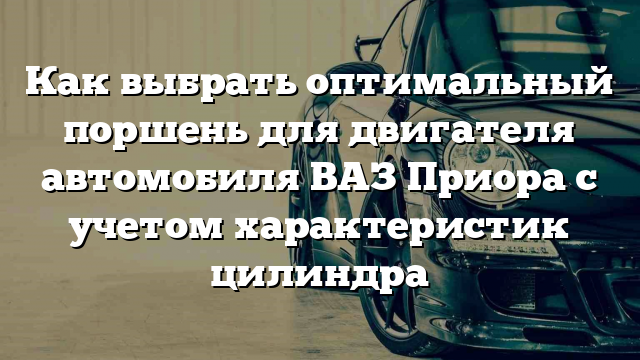 Как выбрать оптимальный поршень для двигателя автомобиля ВАЗ Приора с учетом характеристик цилиндра