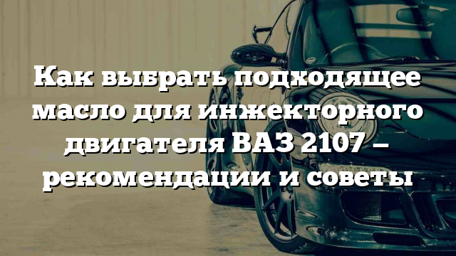 Как выбрать подходящее масло для инжекторного двигателя ВАЗ 2107 — рекомендации и советы