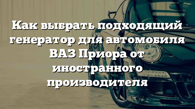 Как выбрать подходящий генератор для автомобиля ВАЗ Приора от иностранного производителя