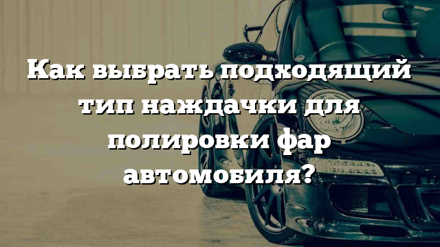 Как выбрать подходящий тип наждачки для полировки фар автомобиля?