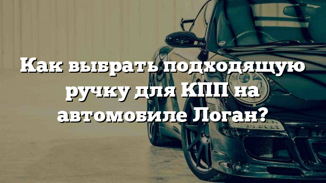 Как выбрать подходящую ручку для КПП на автомобиле Логан?