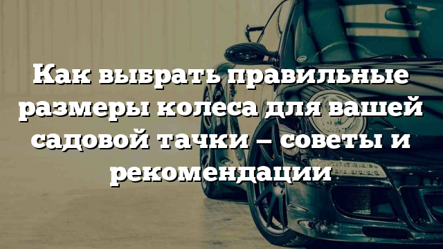 Как выбрать правильные размеры колеса для вашей садовой тачки — советы и рекомендации