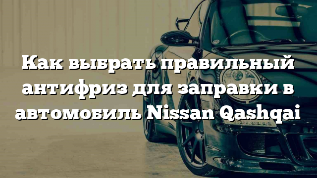 Как выбрать правильный антифриз для заправки в автомобиль Nissan Qashqai