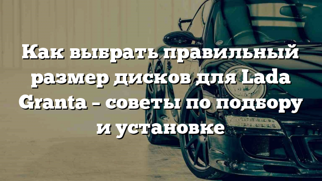 Как выбрать правильный размер дисков для Lada Granta – советы по подбору и установке