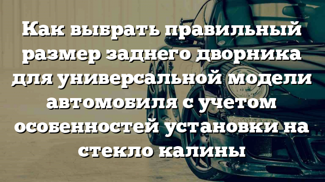 Как выбрать правильный размер заднего дворника для универсальной модели автомобиля с учетом особенностей установки на стекло калины