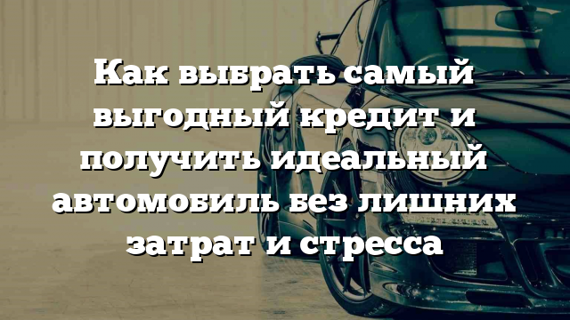 Как выбрать самый выгодный кредит и получить идеальный автомобиль без лишних затрат и стресса