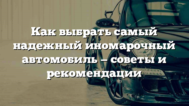 Как выбрать самый надежный иномарочный автомобиль — советы и рекомендации