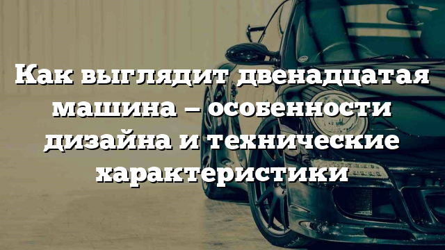 Как выглядит двенадцатая машина — особенности дизайна и технические характеристики