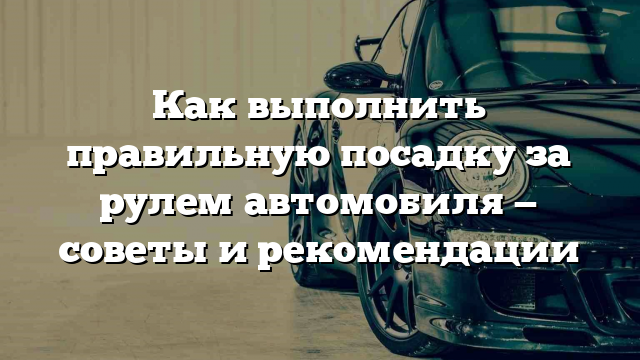 Как выполнить правильную посадку за рулем автомобиля — советы и рекомендации