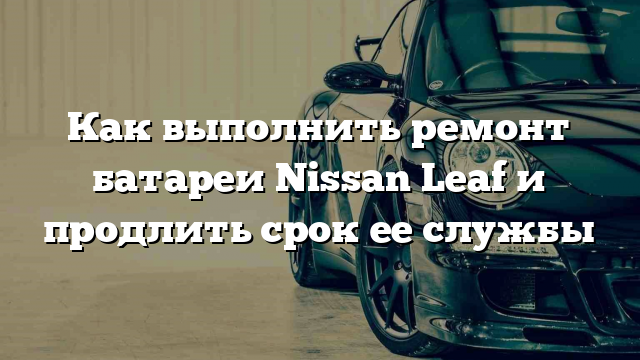 Как выполнить ремонт батареи Nissan Leaf и продлить срок ее службы