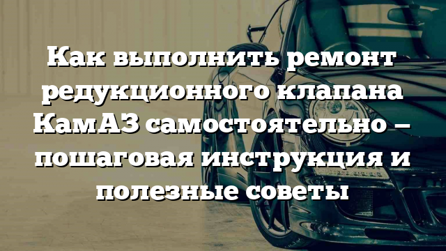 Как выполнить ремонт редукционного клапана КамАЗ самостоятельно — пошаговая инструкция и полезные советы