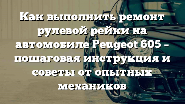 Как выполнить ремонт рулевой рейки на автомобиле Peugeot 605 – пошаговая инструкция и советы от опытных механиков